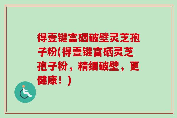 得壹键富硒破壁灵芝孢子粉(得壹键富硒灵芝孢子粉,精细破壁,更健康!) 得壹键富硒破壁灵芝孢子粉(得壹键富硒灵芝孢子粉,精细破壁,更健康!)