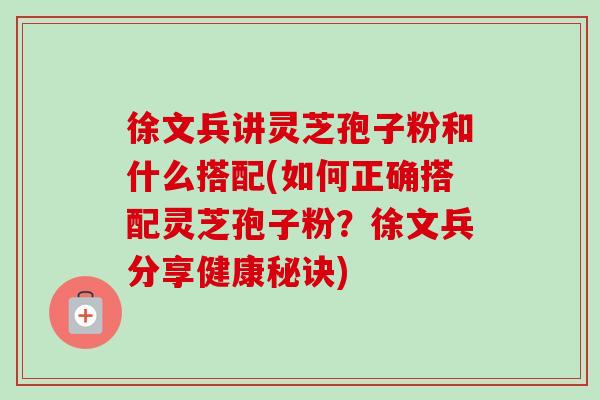 徐文兵讲灵芝孢子粉和什么搭配(如何正确搭配灵芝孢子粉？徐文兵分享健康秘诀)