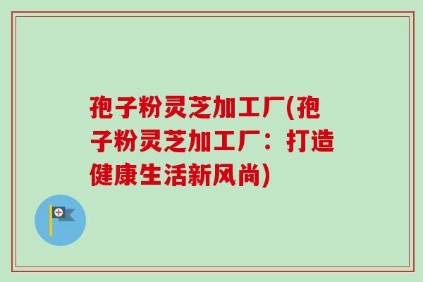 孢子粉灵芝加工厂(孢子粉灵芝加工厂：打造健康生活新风尚)