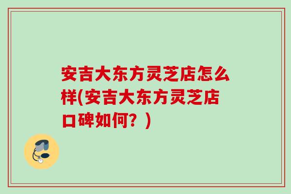 安吉大东方灵芝店怎么样(安吉大东方灵芝店口碑如何？)