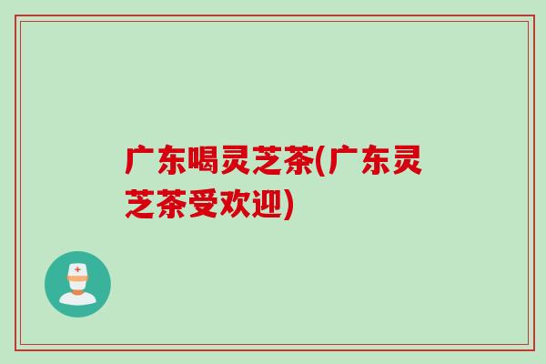 广东喝灵芝茶(广东灵芝茶受欢迎)