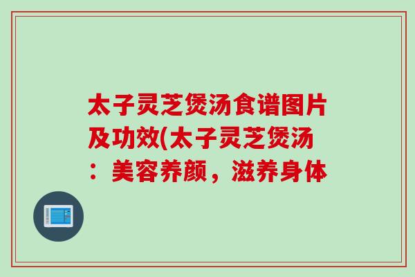 太子灵芝煲汤食谱图片及功效(太子灵芝煲汤：美容养颜，滋养身体