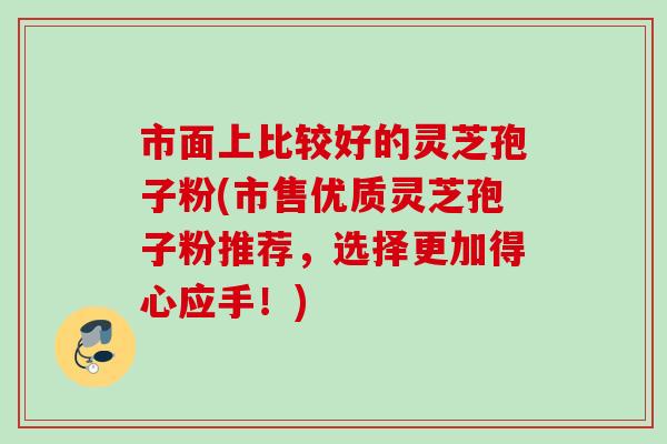 市面上比较好的灵芝孢子粉(市售优质灵芝孢子粉推荐，选择更加得心应手！)