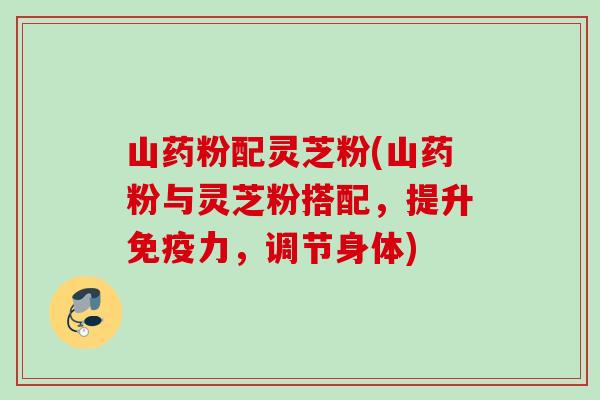 山药粉配灵芝粉(山药粉与灵芝粉搭配,提升免疫力,调节身体) 山药粉配灵芝粉(山药粉与灵芝粉搭配,提升免疫力,调节身体)