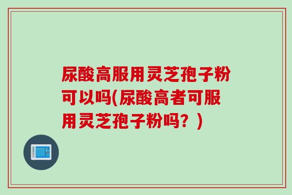 尿酸高服用灵芝孢子粉可以吗(尿酸高者可服用灵芝孢子粉吗？)