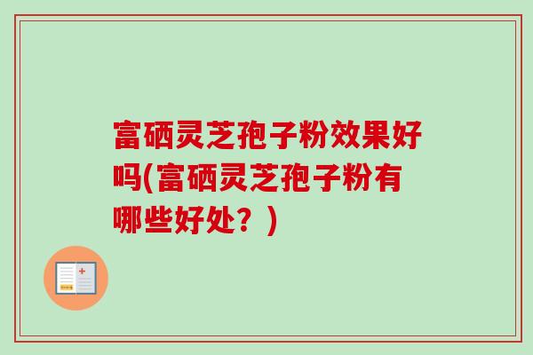 富硒灵芝孢子粉效果好吗(富硒灵芝孢子粉有哪些好处？)