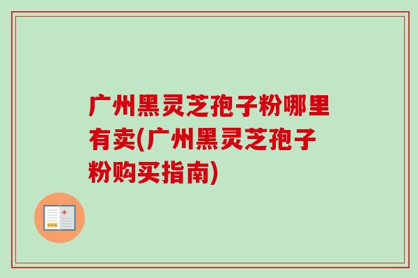 广州黑灵芝孢子粉哪里有卖(广州黑灵芝孢子粉购买指南)