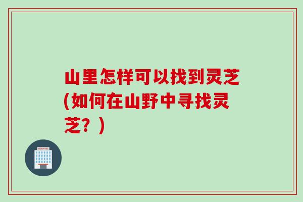 山里怎样可以找到灵芝(如何在山野中寻找灵芝?) 山里怎样可以找到灵芝(如何在山野中寻找灵芝?)