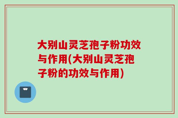 大别山灵芝孢子粉功效与作用(大别山灵芝孢子粉的功效与作用)