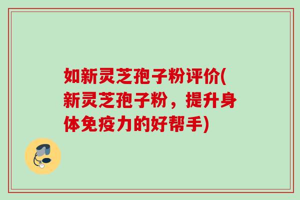 如新灵芝孢子粉评价(新灵芝孢子粉，提升身体免疫力的好帮手)
