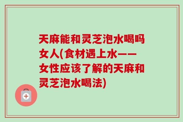 天麻能和灵芝泡水喝吗女人(食材遇上水——女性应该了解的天麻和灵芝泡水喝法)