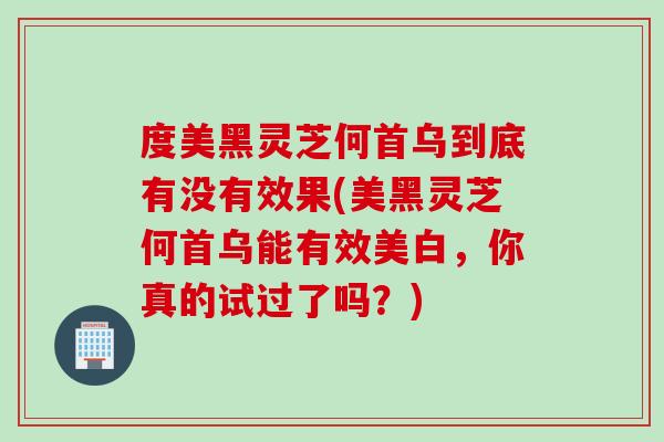 度美黑灵芝何首乌到底有没有效果(美黑灵芝何首乌能有效美白，你真的试过了吗？)