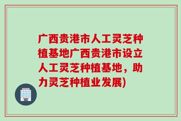 广西贵港市人工灵芝种植基地广西贵港市设立人工灵芝种植基地，助力灵芝种植业发展)