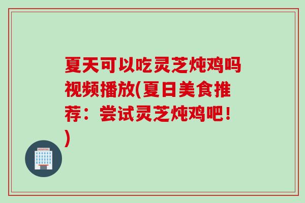 夏天可以吃灵芝炖鸡吗视频播放(夏日美食推荐：尝试灵芝炖鸡吧！)