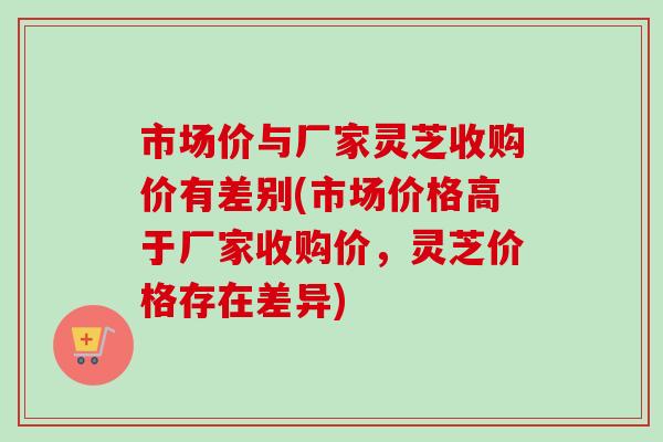 市场价与厂家灵芝收购价有差别(市场价格高于厂家收购价，灵芝价格存在差异)