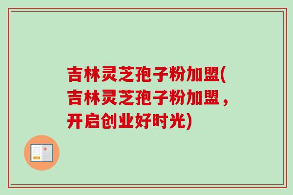 吉林灵芝孢子粉加盟(吉林灵芝孢子粉加盟，开启创业好时光)