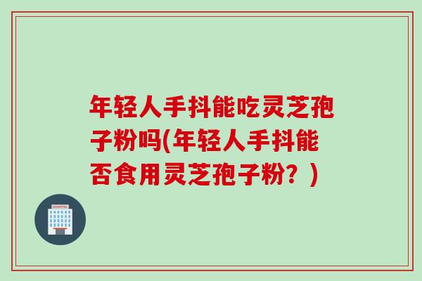 年轻人手抖能吃灵芝孢子粉吗(年轻人手抖能否食用灵芝孢子粉？)