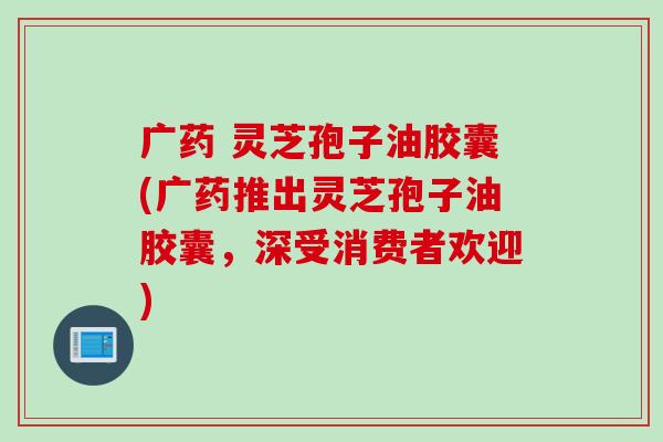 广药 灵芝孢子油胶囊(广药推出灵芝孢子油胶囊，深受消费者欢迎)