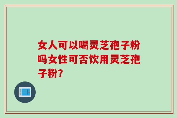 女人可以喝灵芝孢子粉吗女性可否饮用灵芝孢子粉？
