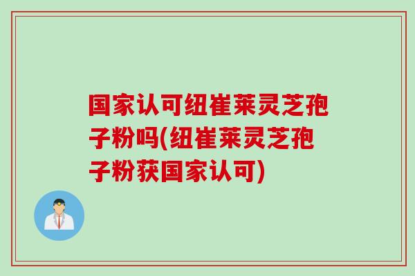 国家认可纽崔莱灵芝孢子粉吗(纽崔莱灵芝孢子粉获国家认可)