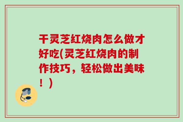 干灵芝红烧肉怎么做才好吃(灵芝红烧肉的制作技巧，轻松做出美味！)