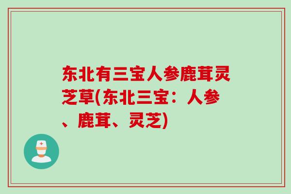 东北有三宝人参鹿茸灵芝草(东北三宝:人参、鹿茸、灵芝) 东北有三宝人参鹿茸灵芝草(东北三宝:人参、鹿茸、灵芝)