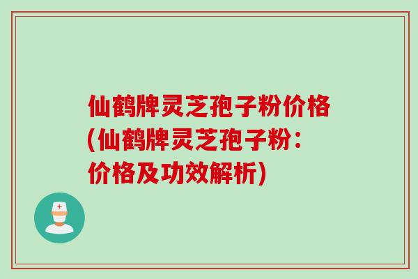 仙鹤牌灵芝孢子粉价格(仙鹤牌灵芝孢子粉：价格及功效解析)