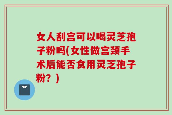 女人刮宫可以喝灵芝孢子粉吗(女性做宫颈手术后能否食用灵芝孢子粉？)