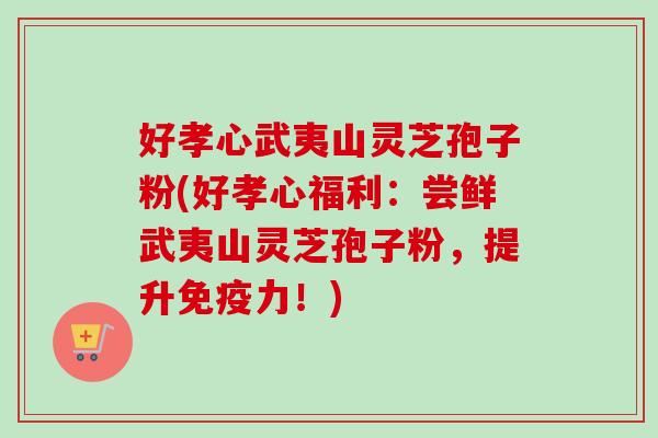 好孝心武夷山灵芝孢子粉(好孝心福利：尝鲜武夷山灵芝孢子粉，提升免疫力！)