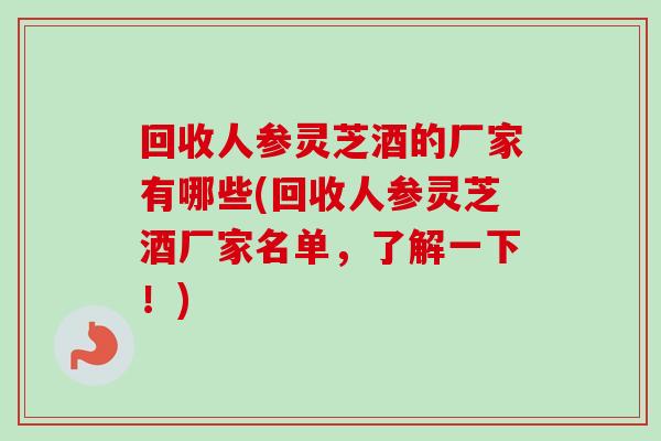 回收人参灵芝酒的厂家有哪些(回收人参灵芝酒厂家名单,了解一下!) 回收人参灵芝酒的厂家有哪些(回收人参灵芝酒厂家名单,了解一下!)