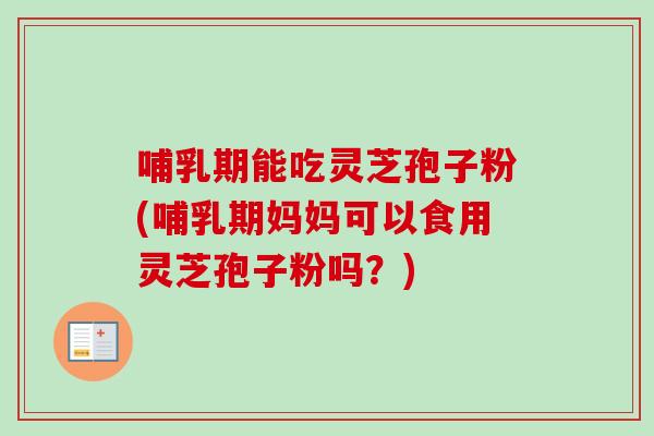 哺乳期能吃灵芝孢子粉(哺乳期妈妈可以食用灵芝孢子粉吗？)