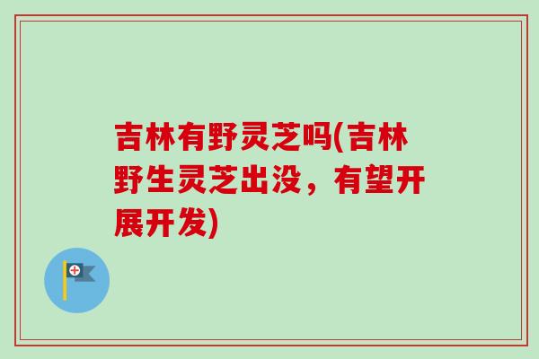 吉林有野灵芝吗(吉林野生灵芝出没，有望开展开发)