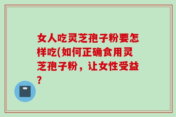 女人吃灵芝孢子粉要怎样吃(如何正确食用灵芝孢子粉，让女性受益？