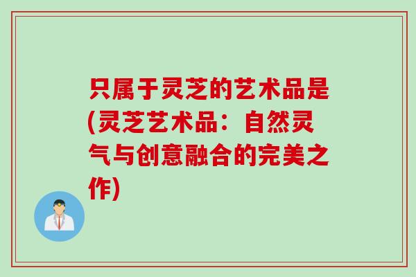 只属于灵芝的艺术品是(灵芝艺术品:自然灵气与创意融合的完美之作) 只属于灵芝的艺术品是(灵芝艺术品:自然灵气与创意融合的完美之作)