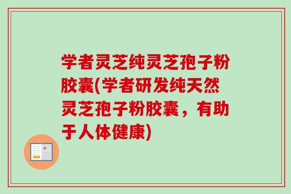 学者灵芝纯灵芝孢子粉胶囊(学者研发纯天然灵芝孢子粉胶囊，有助于人体健康)