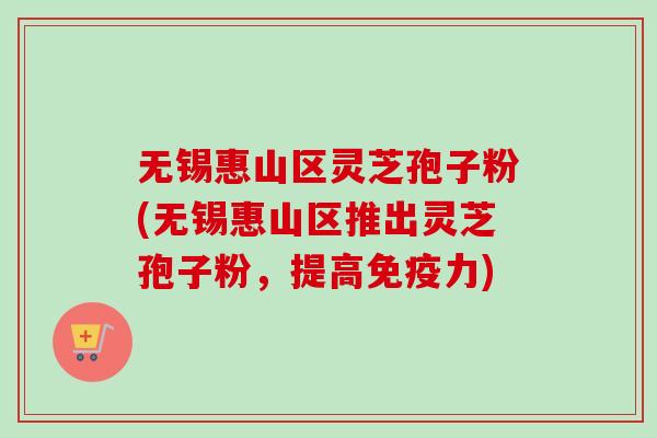 无锡惠山区灵芝孢子粉(无锡惠山区推出灵芝孢子粉，提高免疫力)
