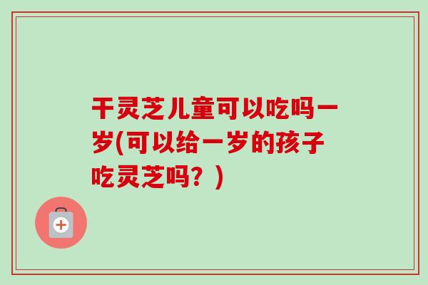 干灵芝儿童可以吃吗一岁(可以给一岁的孩子吃灵芝吗？)