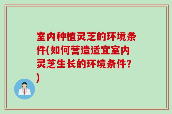 室内种植灵芝的环境条件(如何营造适宜室内灵芝生长的环境条件？)