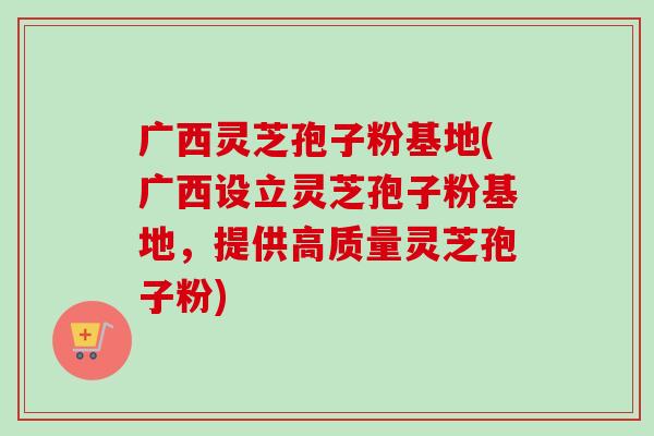 广西灵芝孢子粉基地(广西设立灵芝孢子粉基地，提供高质量灵芝孢子粉)
