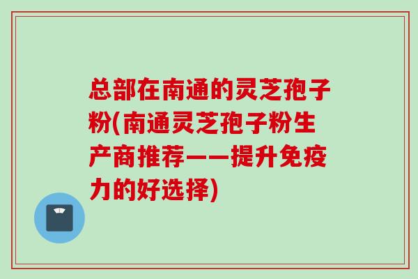 总部在南通的灵芝孢子粉(南通灵芝孢子粉生产商推荐——提升免疫力的好选择)