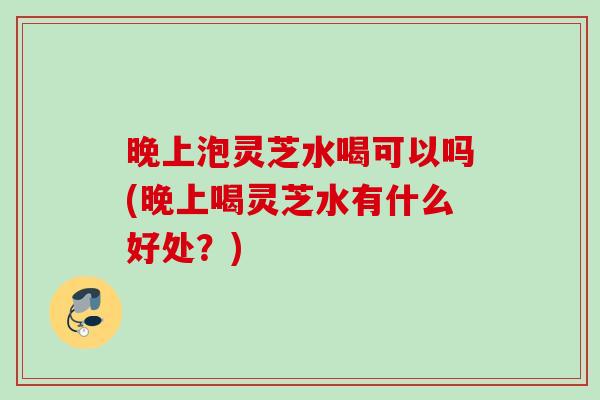 晚上泡灵芝水喝可以吗(晚上喝灵芝水有什么好处？)