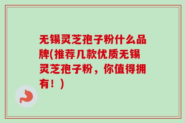 无锡灵芝孢子粉什么品牌(推荐几款优质无锡灵芝孢子粉,你值得拥有!) 无锡灵芝孢子粉什么品牌(推荐几款优质无锡灵芝孢子粉,你值得拥有!)