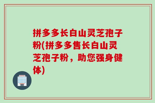 拼多多长白山灵芝孢子粉(拼多多售长白山灵芝孢子粉，助您强身健体)