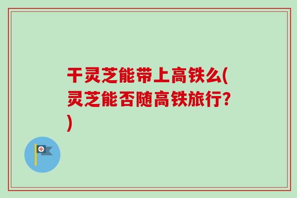 干灵芝能带上高铁么(灵芝能否随高铁旅行?) 干灵芝能带上高铁么(灵芝能否随高铁旅行?)