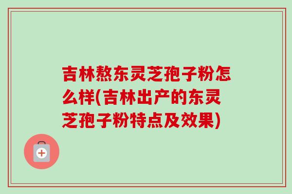 吉林熬东灵芝孢子粉怎么样(吉林出产的东灵芝孢子粉特点及效果)