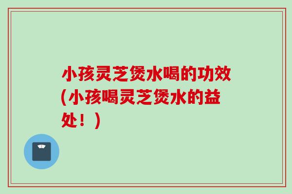 小孩灵芝煲水喝的功效(小孩喝灵芝煲水的益处！)