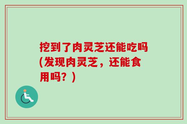 挖到了肉灵芝还能吃吗(发现肉灵芝，还能食用吗？)