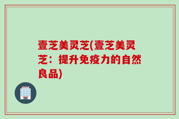 壹芝美灵芝(壹芝美灵芝:提升免疫力的自然良品) 壹芝美灵芝(壹芝美灵芝:提升免疫力的自然良品)