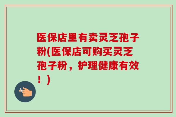医保店里有卖灵芝孢子粉(医保店可购买灵芝孢子粉，护理健康有效！)
