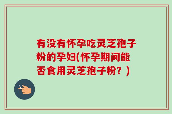 有没有怀孕吃灵芝孢子粉的孕妇(怀孕期间能否食用灵芝孢子粉？)